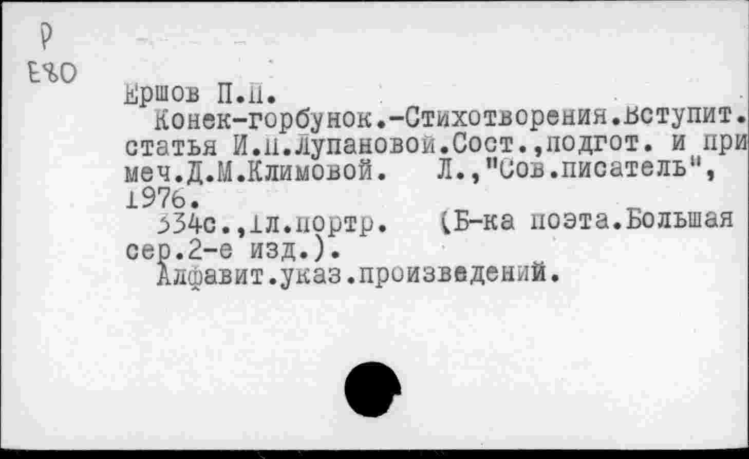 ﻿р
Ь%0
Кршов П.11.
Конек-горбунок.-Стихотворения.вступит, статья И.п.Лупановои.Сост.,подгот. и при меч.Д.М.Климовой.	Л., ”иов.писатель11,
1976.
_>34с. ,1л.иортр. [Б-ка поэта.Большая сер.2-е изд.).
Алфавит.указ.произведений.